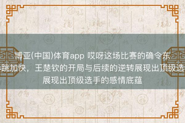 博亚(中国)体育app 哎呀这场比赛的确令东说念主看得心跳加快，王楚钦的开局与后续的逆转展现出顶级选手的感情底蕴
