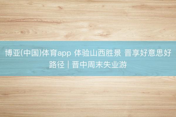 博亚(中国)体育app 体验山西胜景 晋享好意思好路径 | 晋中周末失业游