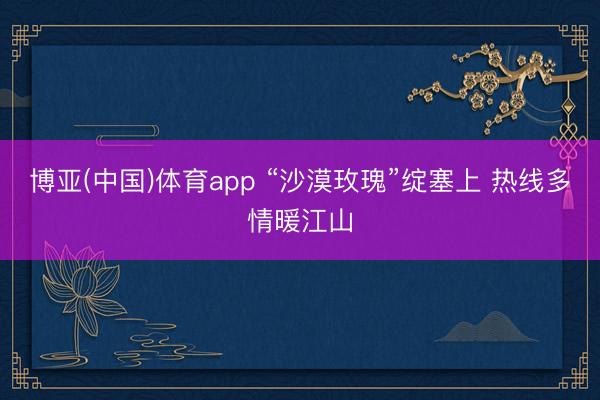 博亚(中国)体育app “沙漠玫瑰”绽塞上 热线多情暖江山