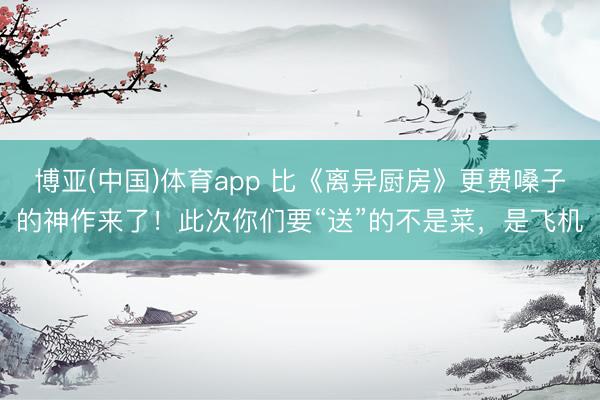 博亚(中国)体育app 比《离异厨房》更费嗓子的神作来了！此次你们要“送”的不是菜，是飞机