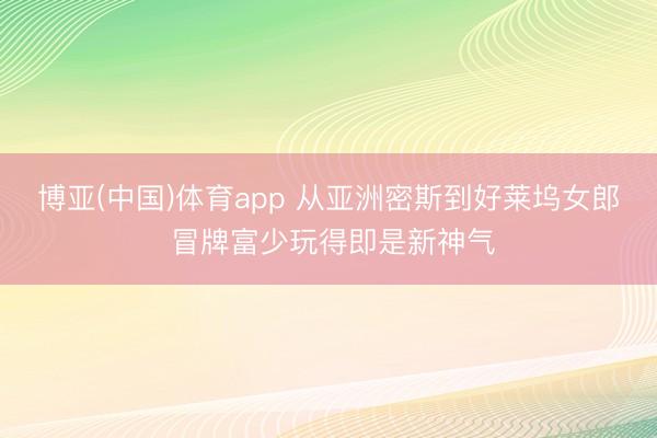 博亚(中国)体育app 从亚洲密斯到好莱坞女郎 冒牌富少玩得即是新神气