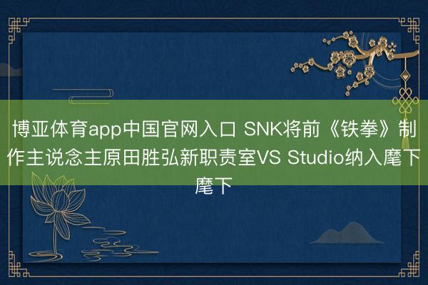 博亚体育app中国官网入口 SNK将前《铁拳》制作主说念主原田胜弘新职责室VS Studio纳入麾下