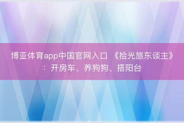 博亚体育app中国官网入口 《拾光旅东谈主》：开房车、养狗狗、搭阳台