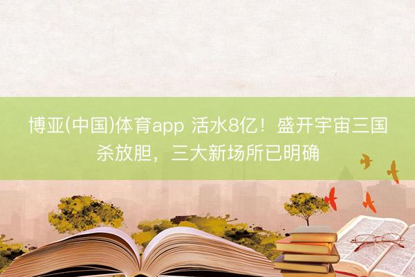 博亚(中国)体育app 活水8亿！盛开宇宙三国杀放胆，三大新场所已明确