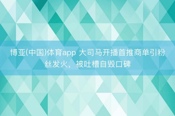 博亚(中国)体育app 大司马开播首推商单引粉丝发火，被吐槽自毁口碑