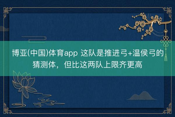 博亚(中国)体育app 这队是推进弓+温侯弓的猜测体，但比这两队上限齐更高