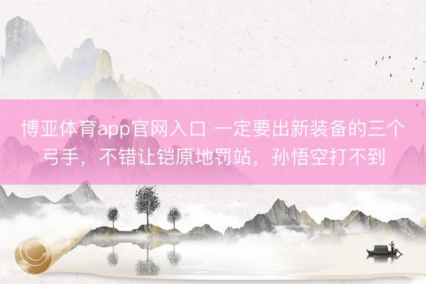 博亚体育app官网入口 一定要出新装备的三个弓手，不错让铠原地罚站，孙悟空打不到