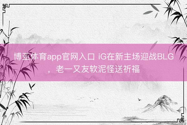 博亚体育app官网入口 iG在新主场迎战BLG，老一又友软泥怪送祈福