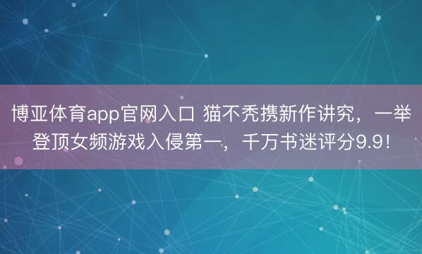 博亚体育app官网入口 猫不秃携新作讲究，一举登顶女频游戏入侵第一，千万书迷评分9.9！