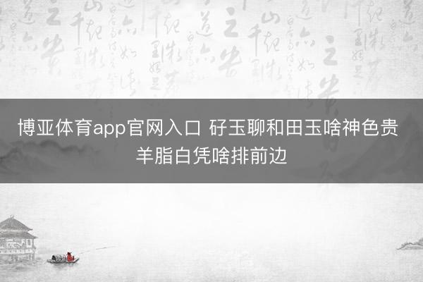 博亚体育app官网入口 矷玉聊和田玉啥神色贵 羊脂白凭啥排前边