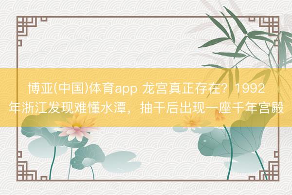 博亚(中国)体育app 龙宫真正存在？1992年浙江发现难懂水潭，抽干后出现一座千年宫殿