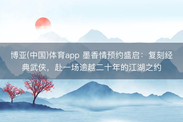 博亚(中国)体育app 墨香情预约盛启：复刻经典武侠，赴一场逾越二十年的江湖之约