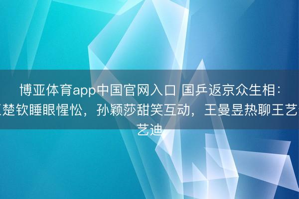 博亚体育app中国官网入口 国乒返京众生相：王楚钦睡眼惺忪，孙颖莎甜笑互动，王曼昱热聊王艺迪