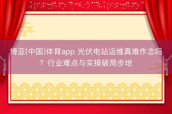 博亚(中国)体育app 光伏电站运维真难作念吗？行业难点与实操破局步地