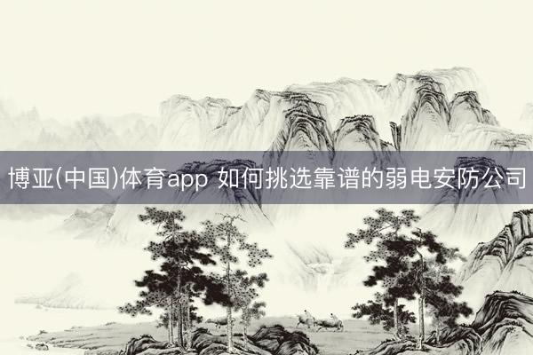博亚(中国)体育app 如何挑选靠谱的弱电安防公司