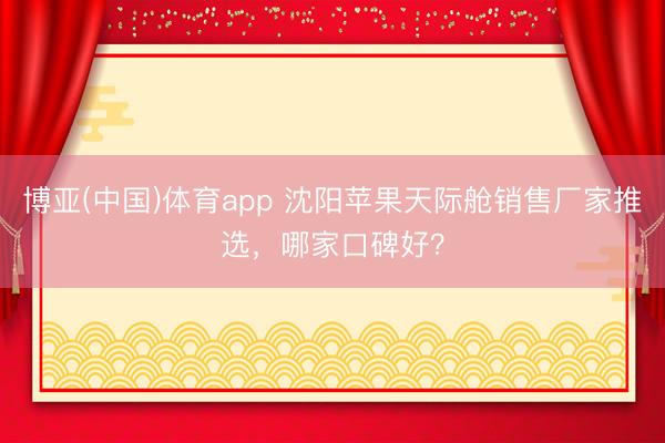 博亚(中国)体育app 沈阳苹果天际舱销售厂家推选，哪家口碑好？