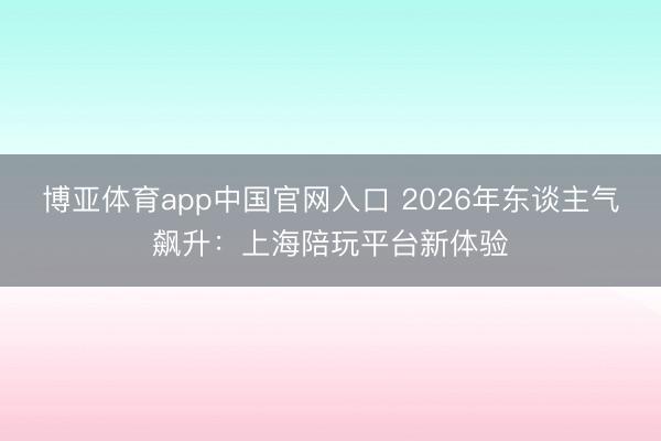 博亚体育app中国官网入口 2026年东谈主气飙升：上海陪玩平台新体验