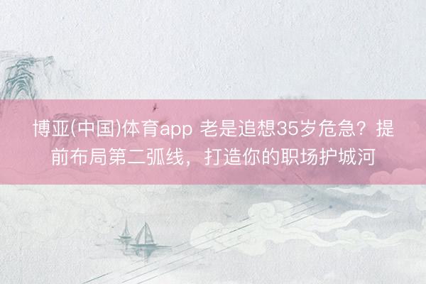博亚(中国)体育app 老是追想35岁危急？提前布局第二弧线，打造你的职场护城河