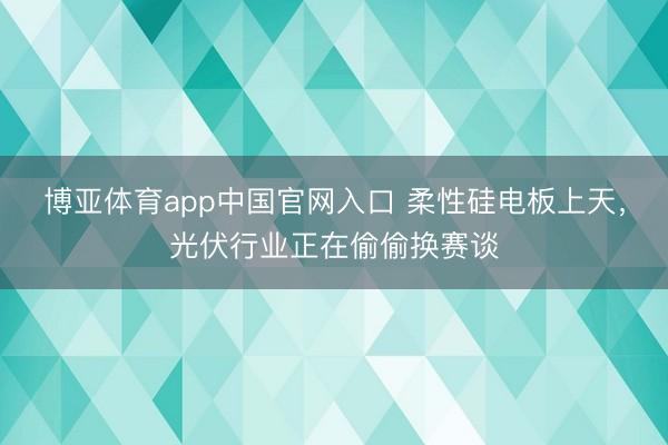 博亚体育app中国官网入口 柔性硅电板上天，光伏行业正在偷偷换赛谈