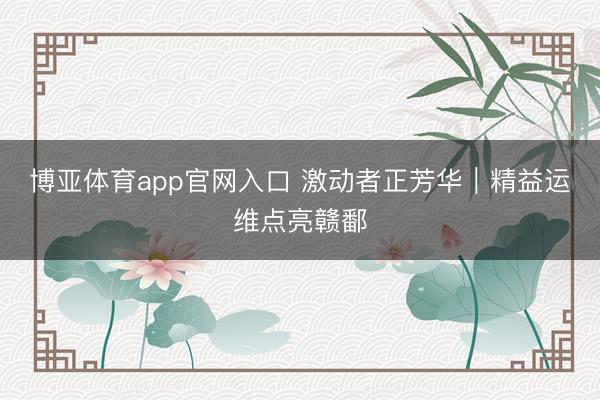 博亚体育app官网入口 激动者正芳华｜精益运维点亮赣鄱