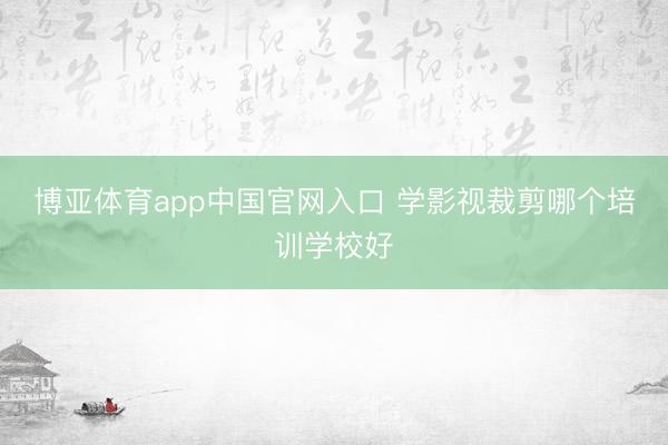 博亚体育app中国官网入口 学影视裁剪哪个培训学校好