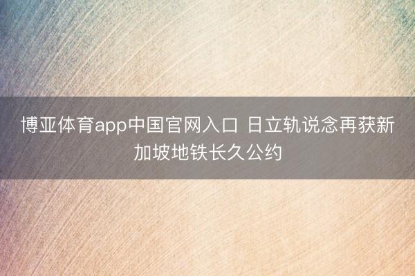 博亚体育app中国官网入口 日立轨说念再获新加坡地铁长久公约