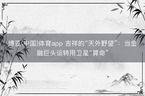 博亚(中国)体育app 吉祥的“天外野望”：当金融巨头运转用卫星“算命”