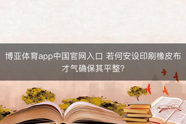 博亚体育app中国官网入口 若何安设印刷橡皮布才气确保其平整？