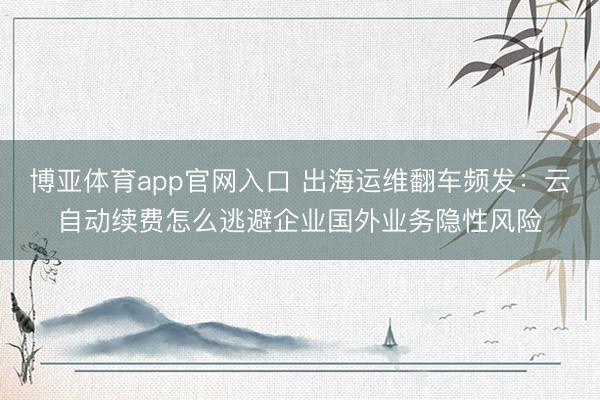 博亚体育app官网入口 出海运维翻车频发：云自动续费怎么逃避企业国外业务隐性风险
