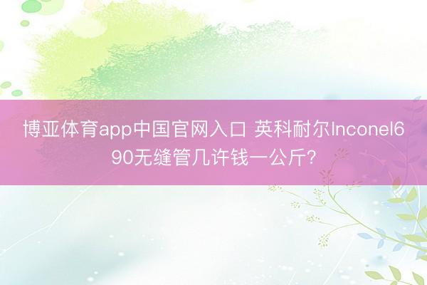 博亚体育app中国官网入口 英科耐尔Inconel690无缝管几许钱一公斤？