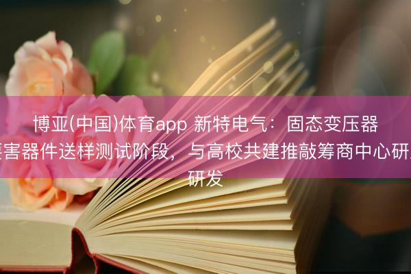 博亚(中国)体育app 新特电气：固态变压器要害器件送样测试阶段，与高校共建推敲筹商中心研发