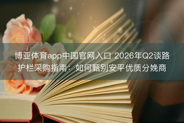 博亚体育app中国官网入口 2026年Q2谈路护栏采购指南：如何甄别安平优质分娩商