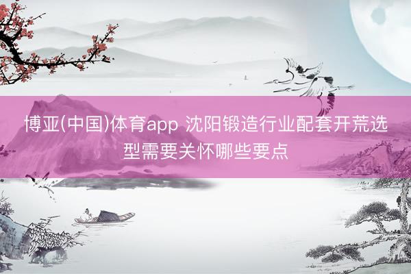博亚(中国)体育app 沈阳锻造行业配套开荒选型需要关怀哪些要点