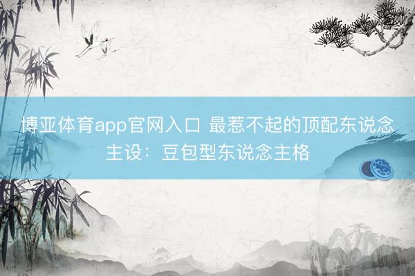 博亚体育app官网入口 最惹不起的顶配东说念主设：豆包型东说念主格