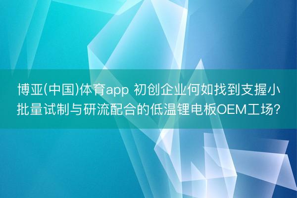 博亚(中国)体育app 初创企业何如找到支握小批量试制与研流配合的低温锂电板OEM工场？