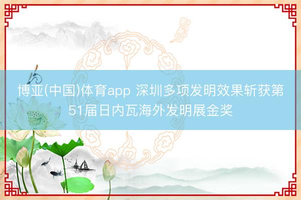 博亚(中国)体育app 深圳多项发明效果斩获第51届日内瓦海外发明展金奖