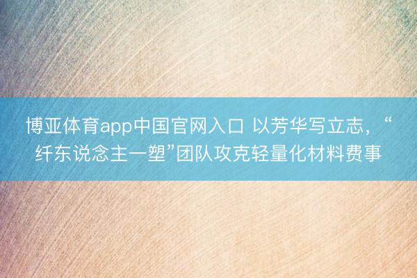 博亚体育app中国官网入口 以芳华写立志，“纤东说念主一塑”团队攻克轻量化材料费事