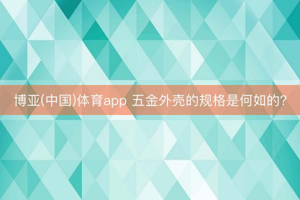 博亚(中国)体育app 五金外壳的规格是何如的？