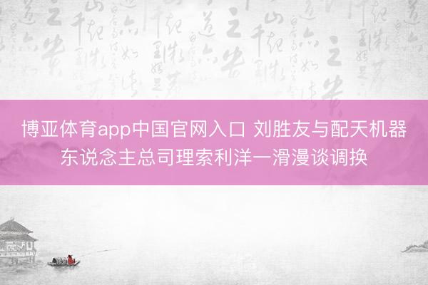 博亚体育app中国官网入口 刘胜友与配天机器东说念主总司理索利洋一滑漫谈调换