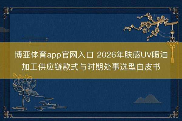 博亚体育app官网入口 2026年肤感UV喷油加工供应链款式与时期处事选型白皮书