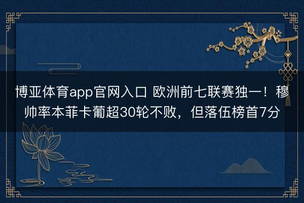 博亚体育app官网入口 欧洲前七联赛独一！穆帅率本菲卡葡超30轮不败，但落伍榜首7分