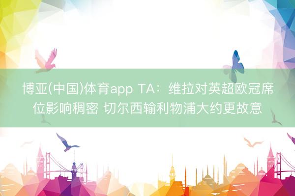 博亚(中国)体育app TA：维拉对英超欧冠席位影响稠密 切尔西输利物浦大约更故意