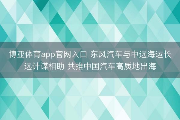 博亚体育app官网入口 东风汽车与中远海运长远计谋相助 共推中国汽车高质地出海