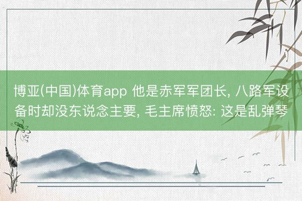 博亚(中国)体育app 他是赤军军团长， 八路军设备时却没东说念主要， 毛主席愤怒: 这是乱弹琴