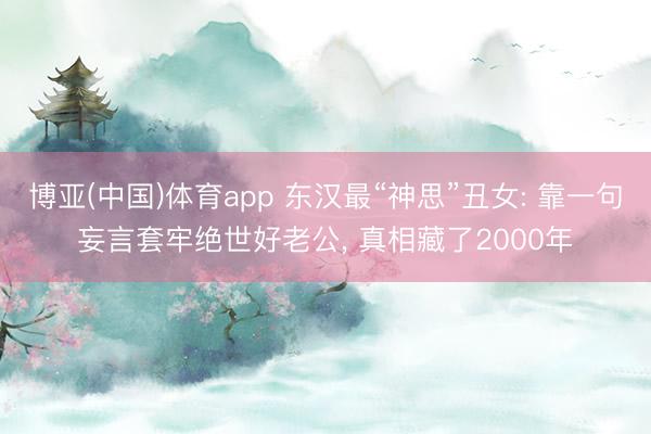 博亚(中国)体育app 东汉最“神思”丑女: 靠一句妄言套牢绝世好老公， 真相藏了2000年