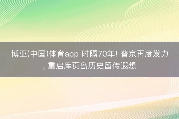 博亚(中国)体育app 时隔70年! 普京再度发力， 重启库页岛历史留传遐想