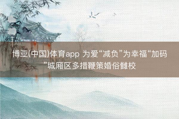 博亚(中国)体育app 为爱“减负”为幸福“加码”城厢区多措鞭策婚俗雠校