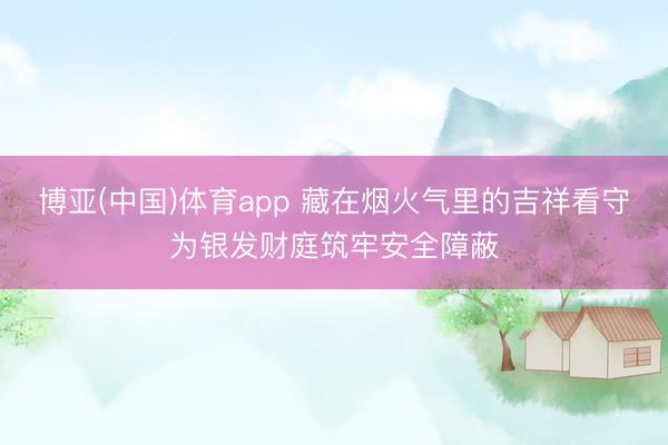 博亚(中国)体育app 藏在烟火气里的吉祥看守为银发财庭筑牢安全障蔽