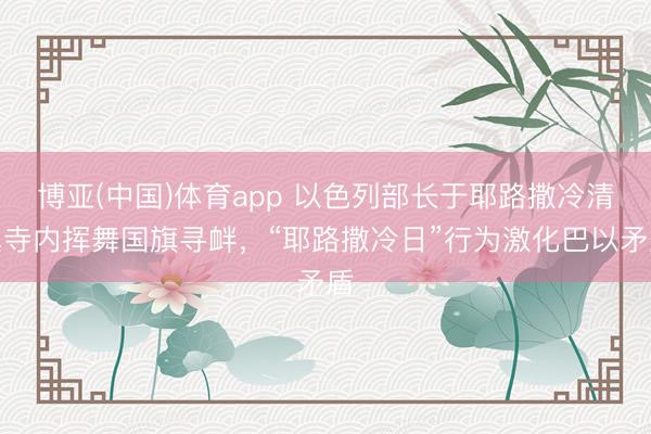 博亚(中国)体育app 以色列部长于耶路撒冷清真寺内挥舞国旗寻衅，“耶路撒冷日”行为激化巴以矛盾