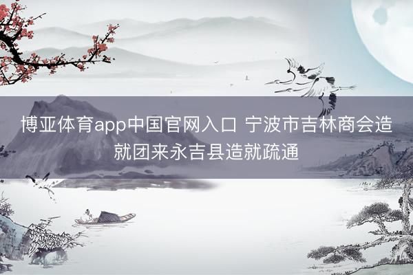 博亚体育app中国官网入口 宁波市吉林商会造就团来永吉县造就疏通